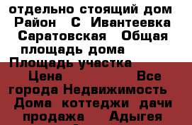 отдельно стоящий дом › Район ­ С. Ивантеевка, Саратовская › Общая площадь дома ­ 120 › Площадь участка ­ 1 500 › Цена ­ 3 000 000 - Все города Недвижимость » Дома, коттеджи, дачи продажа   . Адыгея респ.,Адыгейск г.